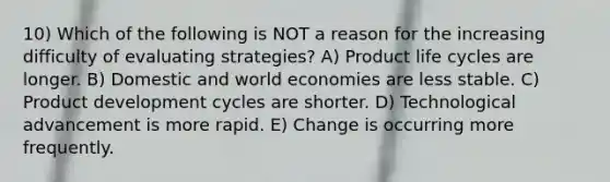 10) Which of the following is NOT a reason for the increasing difficulty of evaluating strategies? A) Product life cycles are longer. B) Domestic and world economies are less stable. C) Product development cycles are shorter. D) Technological advancement is more rapid. E) Change is occurring more frequently.