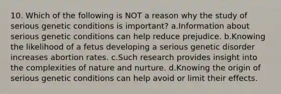 10. Which of the following is NOT a reason why the study of serious genetic conditions is important? a.Information about serious genetic conditions can help reduce prejudice. b.Knowing the likelihood of a fetus developing a serious genetic disorder increases abortion rates. c.Such research provides insight into the complexities of <a href='https://www.questionai.com/knowledge/k8aupmwPsn-nature-and-nurture' class='anchor-knowledge'>nature and nurture</a>. d.Knowing the origin of serious genetic conditions can help avoid or limit their effects.