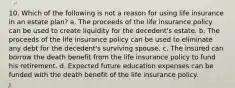 10. Which of the following is not a reason for using life insurance in an estate plan? a. The proceeds of the life insurance policy can be used to create liquidity for the decedent's estate. b. The proceeds of the life insurance policy can be used to eliminate any debt for the decedent's surviving spouse. c. The insured can borrow the death benefit from the life insurance policy to fund his retirement. d. Expected future education expenses can be funded with the death benefit of the life insurance policy.