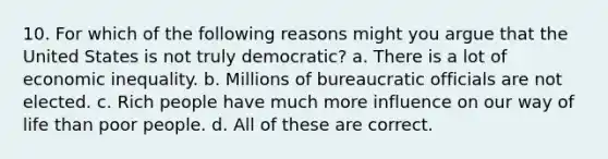 10. For which of the following reasons might you argue that the United States is not truly democratic? a. There is a lot of <a href='https://www.questionai.com/knowledge/kpw3i0m08V-economic-inequality' class='anchor-knowledge'>economic inequality</a>. b. Millions of bureaucratic officials are not elected. c. Rich people have much more influence on our way of life than poor people. d. All of these are correct.