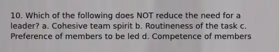 10. Which of the following does NOT reduce the need for a leader? a. Cohesive team spirit b. Routineness of the task c. Preference of members to be led d. Competence of members