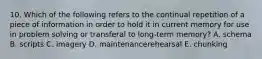 10. Which of the following refers to the continual repetition of a piece of information in order to hold it in current memory for use in problem solving or transferal to long-term memory? A. schema B. scripts C. imagery D. maintenancerehearsal E. chunking