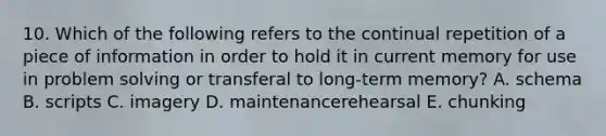 10. Which of the following refers to the continual repetition of a piece of information in order to hold it in current memory for use in problem solving or transferal to long-term memory? A. schema B. scripts C. imagery D. maintenancerehearsal E. chunking