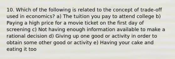 10. Which of the following is related to the concept of trade-off used in economics? a) The tuition you pay to attend college b) Paying a high price for a movie ticket on the first day of screening c) Not having enough information available to make a rational decision d) Giving up one good or activity in order to obtain some other good or activity e) Having your cake and eating it too