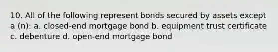 10. All of the following represent bonds secured by assets except a (n): a. closed-end mortgage bond b. equipment trust certificate c. debenture d. open-end mortgage bond