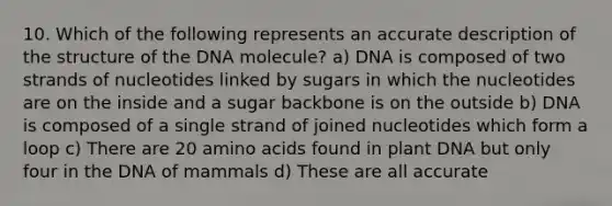 10. Which of the following represents an accurate description of the structure of the DNA molecule? a) DNA is composed of two strands of nucleotides linked by sugars in which the nucleotides are on the inside and a sugar backbone is on the outside b) DNA is composed of a single strand of joined nucleotides which form a loop c) There are 20 amino acids found in plant DNA but only four in the DNA of mammals d) These are all accurate