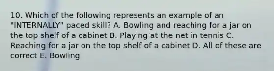 10. Which of the following represents an example of an "INTERNALLY" paced skill? A. Bowling and reaching for a jar on the top shelf of a cabinet B. Playing at the net in tennis C. Reaching for a jar on the top shelf of a cabinet D. All of these are correct E. Bowling