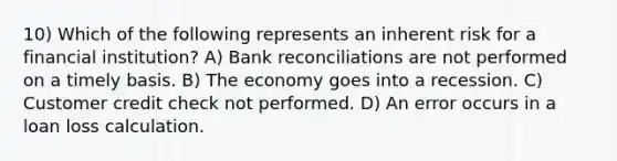 10) Which of the following represents an inherent risk for a financial institution? A) Bank reconciliations are not performed on a timely basis. B) The economy goes into a recession. C) Customer credit check not performed. D) An error occurs in a loan loss calculation.