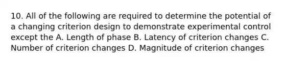 10. All of the following are required to determine the potential of a changing criterion design to demonstrate experimental control except the A. Length of phase B. Latency of criterion changes C. Number of criterion changes D. Magnitude of criterion changes