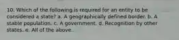 10. Which of the following is required for an entity to be considered a state? a. A geographically defined border. b. A stable population. c. A government. d. Recognition by other states. e. All of the above.