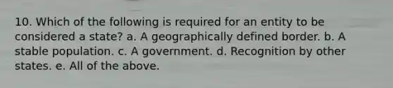 10. Which of the following is required for an entity to be considered a state? a. A geographically defined border. b. A stable population. c. A government. d. Recognition by other states. e. All of the above.