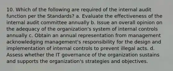 10. Which of the following are required of the internal audit function per the Standards? a. Evaluate the effectiveness of the internal audit committee annually b. Issue an overall opinion on the adequacy of the organization's system of internal controls annually c. Obtain an annual representation from management acknowledging management's responsibility for the design and implementation of internal controls to prevent illegal acts. d. Assess whether the IT governance of the organization sustains and supports the organization's strategies and objectives.