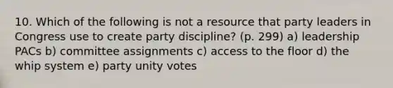 10. Which of the following is not a resource that party leaders in Congress use to create party discipline? (p. 299) a) leadership PACs b) committee assignments c) access to the floor d) the whip system e) party unity votes