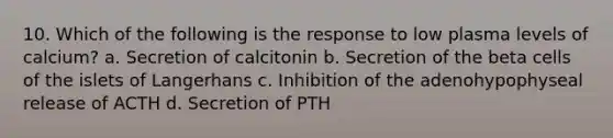 10. Which of the following is the response to low plasma levels of calcium? a. Secretion of calcitonin b. Secretion of the beta cells of the islets of Langerhans с. Inhibition of the adenohypophyseal release of ACTH d. Secretion of PTH