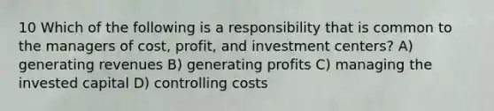 10 Which of the following is a responsibility that is common to the managers of cost, profit, and investment centers? A) generating revenues B) generating profits C) managing the invested capital D) controlling costs