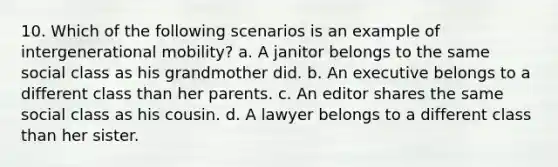 10. Which of the following scenarios is an example of intergenerational mobility? a. A janitor belongs to the same social class as his grandmother did. b. An executive belongs to a different class than her parents. c. An editor shares the same social class as his cousin. d. A lawyer belongs to a different class than her sister.