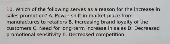 10. Which of the following serves as a reason for the increase in sales promotion? A. Power shift in market place from manufactures to retailers B. Increasing brand loyalty of the customers C. Need for long-term increase in sales D. Decreased promotional sensitivity E. Decreased competition