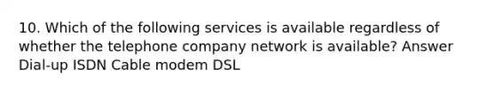 10. Which of the following services is available regardless of whether the telephone company network is available? Answer Dial-up ISDN Cable modem DSL