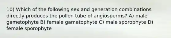 10) Which of the following sex and generation combinations directly produces the pollen tube of angiosperms? A) male gametophyte B) female gametophyte C) male sporophyte D) female sporophyte