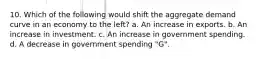 10. Which of the following would shift the aggregate demand curve in an economy to the left? a. An increase in exports. b. An increase in investment. c. An increase in government spending. d. A decrease in government spending "G".