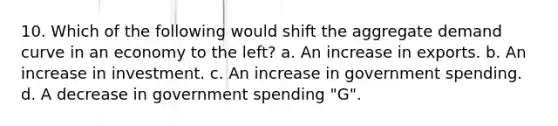 10. Which of the following would shift the aggregate demand curve in an economy to the left? a. An increase in exports. b. An increase in investment. c. An increase in government spending. d. A decrease in government spending "G".