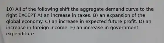 10) All of the following shift the aggregate demand curve to the right EXCEPT A) an increase in taxes. B) an expansion of the global economy. C) an increase in expected future profit. D) an increase in foreign income. E) an increase in government expenditure.