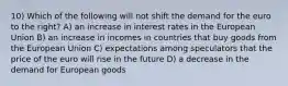 10) Which of the following will not shift the demand for the euro to the right? A) an increase in interest rates in the European Union B) an increase in incomes in countries that buy goods from the European Union C) expectations among speculators that the price of the euro will rise in the future D) a decrease in the demand for European goods