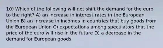 10) Which of the following will not shift the demand for the euro to the right? A) an increase in interest rates in the European Union B) an increase in incomes in countries that buy goods from the European Union C) expectations among speculators that the price of the euro will rise in the future D) a decrease in the demand for European goods