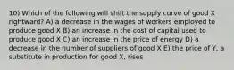 10) Which of the following will shift the supply curve of good X rightward? A) a decrease in the wages of workers employed to produce good X B) an increase in the cost of capital used to produce good X C) an increase in the price of energy D) a decrease in the number of suppliers of good X E) the price of Y, a substitute in production for good X, rises