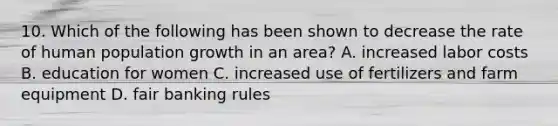 10. Which of the following has been shown to decrease the rate of human population growth in an area? A. increased labor costs B. education for women C. increased use of fertilizers and farm equipment D. fair banking rules