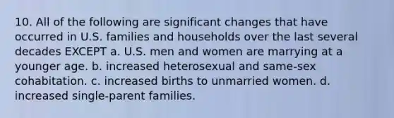 10. All of the following are significant changes that have occurred in U.S. families and households over the last several decades EXCEPT a. U.S. men and women are marrying at a younger age. b. increased heterosexual and same-sex cohabitation. c. increased births to unmarried women. d. increased single-parent families.