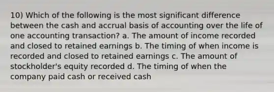 10) Which of the following is the most significant difference between the cash and accrual basis of accounting over the life of one accounting transaction? a. The amount of income recorded and closed to retained earnings b. The timing of when income is recorded and closed to retained earnings c. The amount of stockholder's equity recorded d. The timing of when the company paid cash or received cash