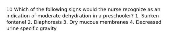 10 Which of the following signs would the nurse recognize as an indication of moderate dehydration in a preschooler? 1. Sunken fontanel 2. Diaphoresis 3. Dry mucous membranes 4. Decreased urine specific gravity