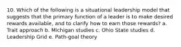 10. Which of the following is a situational leadership model that suggests that the primary function of a leader is to make desired rewards available, and to clarify how to earn those rewards? a. Trait approach b. Michigan studies c. Ohio State studies d. Leadership Grid e. Path-goal theory