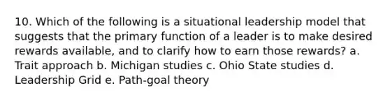 10. Which of the following is a situational leadership model that suggests that the primary function of a leader is to make desired rewards available, and to clarify how to earn those rewards? a. Trait approach b. Michigan studies c. Ohio State studies d. Leadership Grid e. Path-goal theory