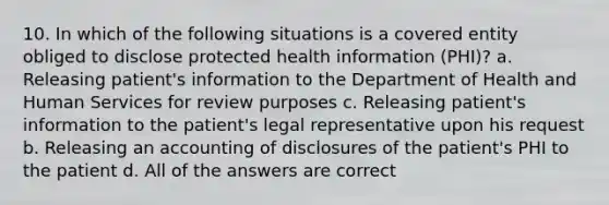 10. In which of the following situations is a covered entity obliged to disclose protected health information (PHI)? a. Releasing patient's information to the Department of Health and Human Services for review purposes c. Releasing patient's information to the patient's legal representative upon his request b. Releasing an accounting of disclosures of the patient's PHI to the patient d. All of the answers are correct