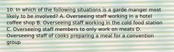 10. In which of the following situations is a garde manger most likely to be involved? A. Overseeing staff working in a hotel coffee shop B. Overseeing staff working in the cold food station C. Overseeing staff members to only work on meats D. Overseeing staff of cooks preparing a meal for a convention group