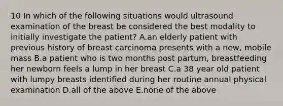 10 In which of the following situations would ultrasound examination of the breast be considered the best modality to initially investigate the patient? A.an elderly patient with previous history of breast carcinoma presents with a new, mobile mass B.a patient who is two months post partum, breastfeeding her newborn feels a lump in her breast C.a 38 year old patient with lumpy breasts identified during her routine annual physical examination D.all of the above E.none of the above