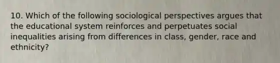 10. Which of the following sociological perspectives argues that the educational system reinforces and perpetuates social inequalities arising from differences in class, gender, race and ethnicity?