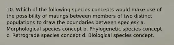 10. Which of the following species concepts would make use of the possibility of matings between members of two distinct populations to draw the boundaries between species? a. Morphological species concept b. Phylogenetic species concept c. Retrograde species concept d. Biological species concept.