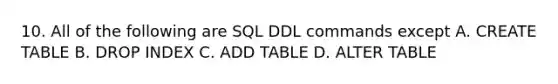 10. All of the following are SQL DDL commands except A. CREATE TABLE B. DROP INDEX C. ADD TABLE D. ALTER TABLE