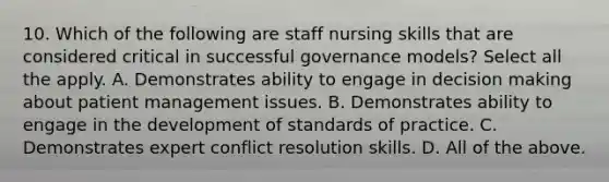 10. Which of the following are staff nursing skills that are considered critical in successful governance models? Select all the apply. A. Demonstrates ability to engage in decision making about patient management issues. B. Demonstrates ability to engage in the development of standards of practice. C. Demonstrates expert conflict resolution skills. D. All of the above.