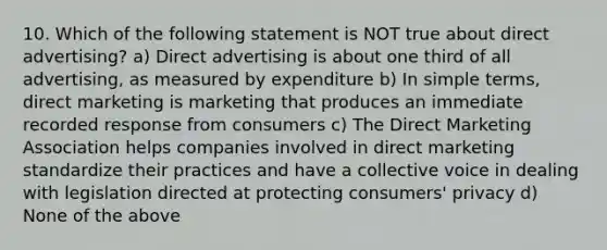 10. Which of the following statement is NOT true about direct advertising? a) Direct advertising is about one third of all advertising, as measured by expenditure b) In simple terms, direct marketing is marketing that produces an immediate recorded response from consumers c) The Direct Marketing Association helps companies involved in direct marketing standardize their practices and have a collective voice in dealing with legislation directed at protecting consumers' privacy d) None of the above