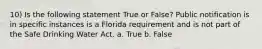 10) Is the following statement True or False? Public notification is in specific instances is a Florida requirement and is not part of the Safe Drinking Water Act. a. True b. False