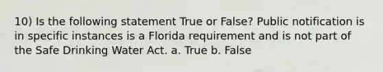 10) Is the following statement True or False? Public notification is in specific instances is a Florida requirement and is not part of the Safe Drinking Water Act. a. True b. False