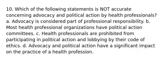 10. Which of the following statements is NOT accurate concerning advocacy and political action by health professionals? a. Advocacy is considered part of professional responsibility. b. Most health professional organizations have political action committees. c. Health professionals are prohibited from participating in political action and lobbying by their code of ethics. d. Advocacy and political action have a significant impact on the practice of a health profession.