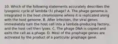 10. Which of the following statements accurately describes the lysogenic cycle of lambda (λ) phage? A. The phage genome is integrated in the host chromosome where it is replicated along with the host genome. B. After infection, the viral genes immediately turn the host cell into a lambda-producing factory, and the host cell then lyses. C. The phage DNA is copied and exits the cell as a phage. D. Most of the prophage genes are activated by the product of a particular prophage gene.