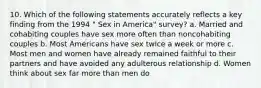 10. Which of the following statements accurately reflects a key finding from the 1994 " Sex in America" survey? a. Married and cohabiting couples have sex more often than noncohabiting couples b. Most Americans have sex twice a week or more c. Most men and women have already remained faithful to their partners and have avoided any adulterous relationship d. Women think about sex far more than men do