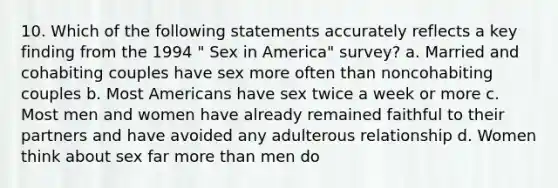 10. Which of the following statements accurately reflects a key finding from the 1994 " Sex in America" survey? a. Married and cohabiting couples have sex more often than noncohabiting couples b. Most Americans have sex twice a week or more c. Most men and women have already remained faithful to their partners and have avoided any adulterous relationship d. Women think about sex far more than men do