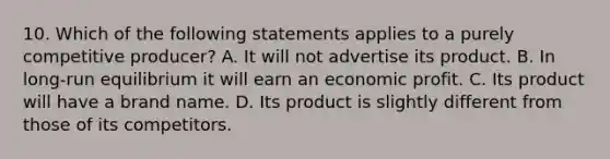 10. Which of the following statements applies to a purely competitive producer? A. It will not advertise its product. B. In long-run equilibrium it will earn an economic profit. C. Its product will have a brand name. D. Its product is slightly different from those of its competitors.